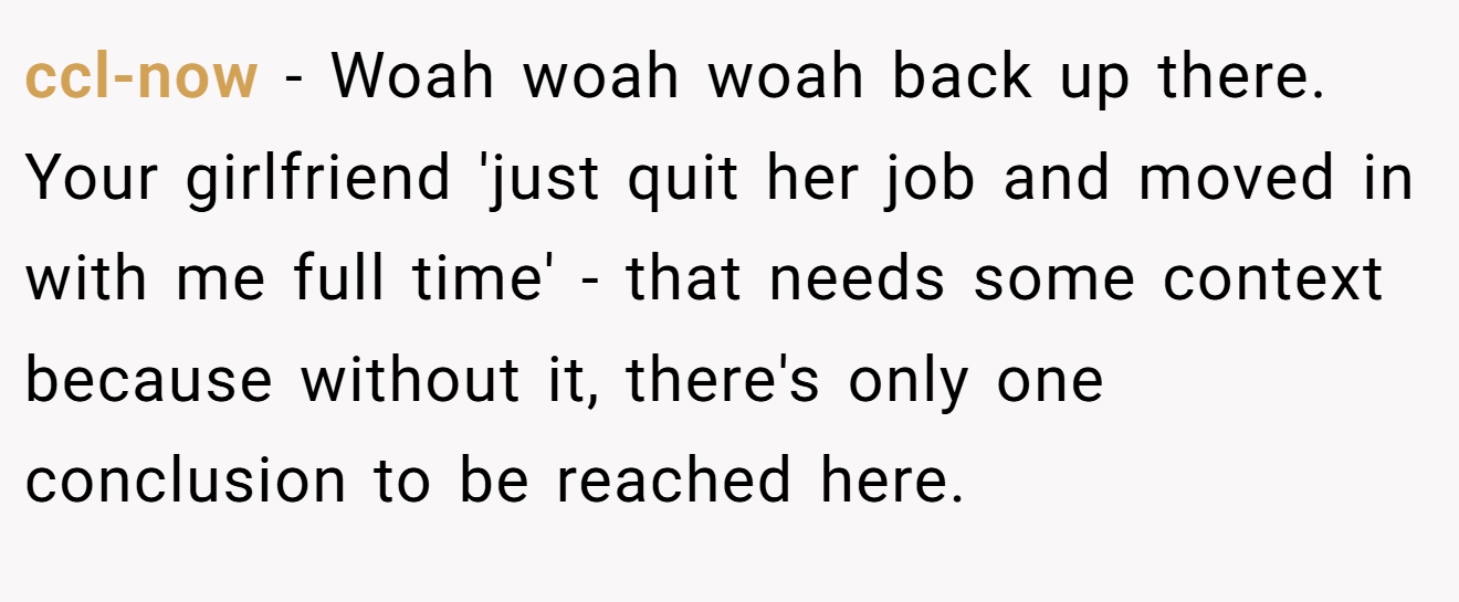 ccl-now − Woah woah woah back up there. Your girlfriend 'just quit her job and moved in with me full time' - that needs some context because without it, there's only one conclusion to be reached here.