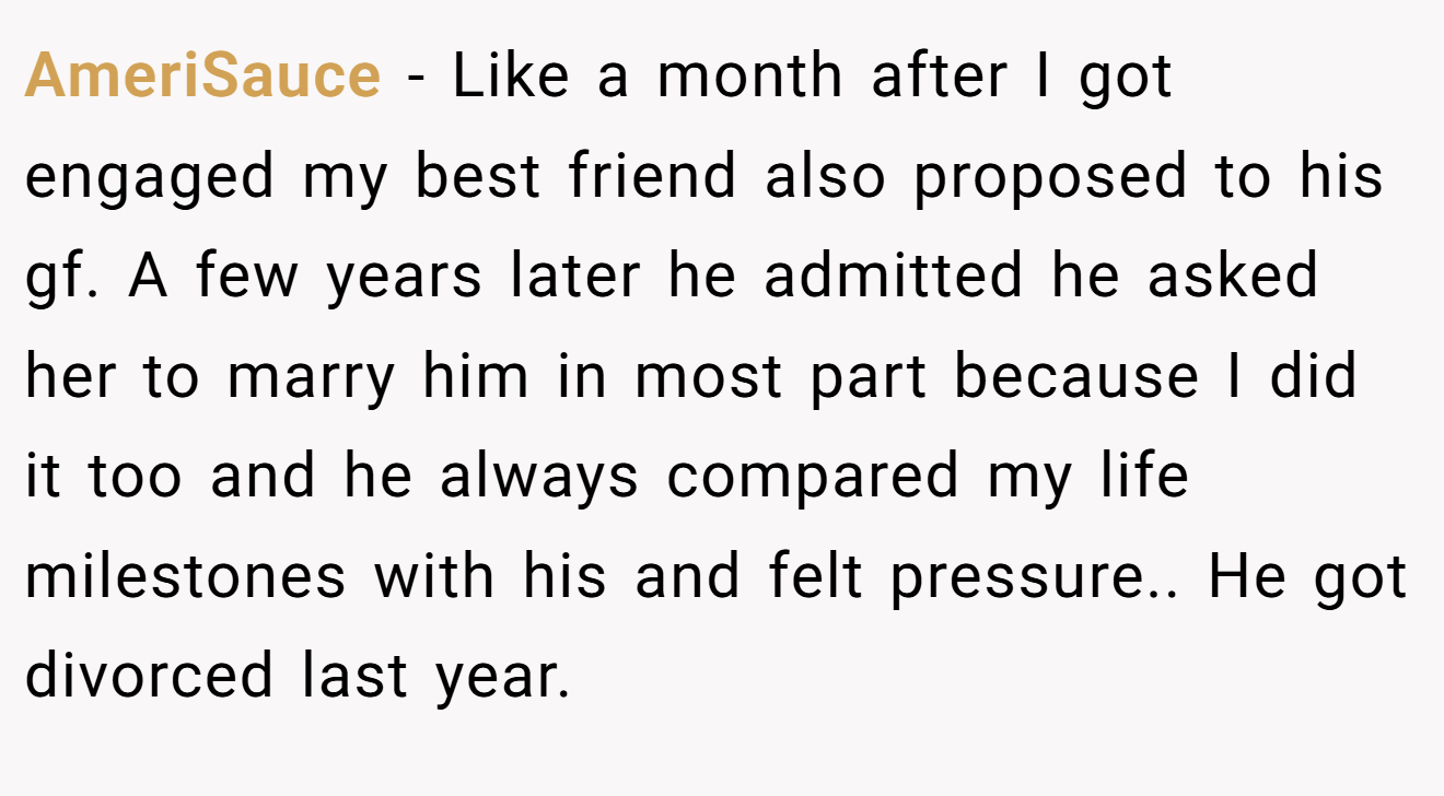 AmeriSauce − Like a month after I got engaged my best friend also proposed to his gf. A few years later he admitted he asked her to marry him in most part because I did it too and he always compared my life milestones with his and felt pressure.. He got divorced last year.