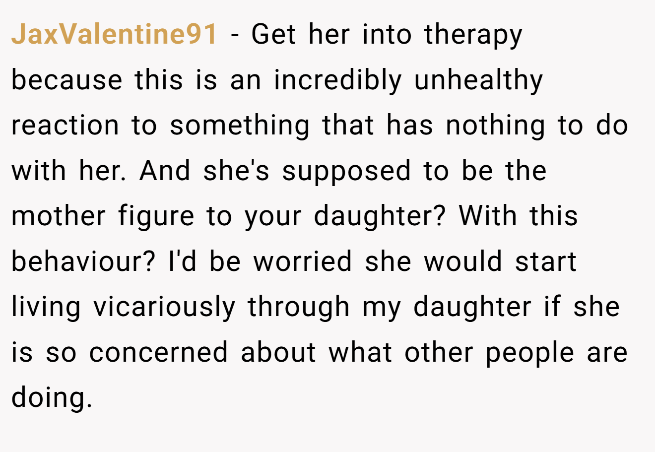 JaxValentine91 − Get her into therapy because this is an incredibly unhealthy reaction to something that has nothing to do with her. And she's supposed to be the mother figure to your daughter? With this behaviour? I'd be worried she would start living vicariously through my daughter if she is so concerned about what other people are doing.