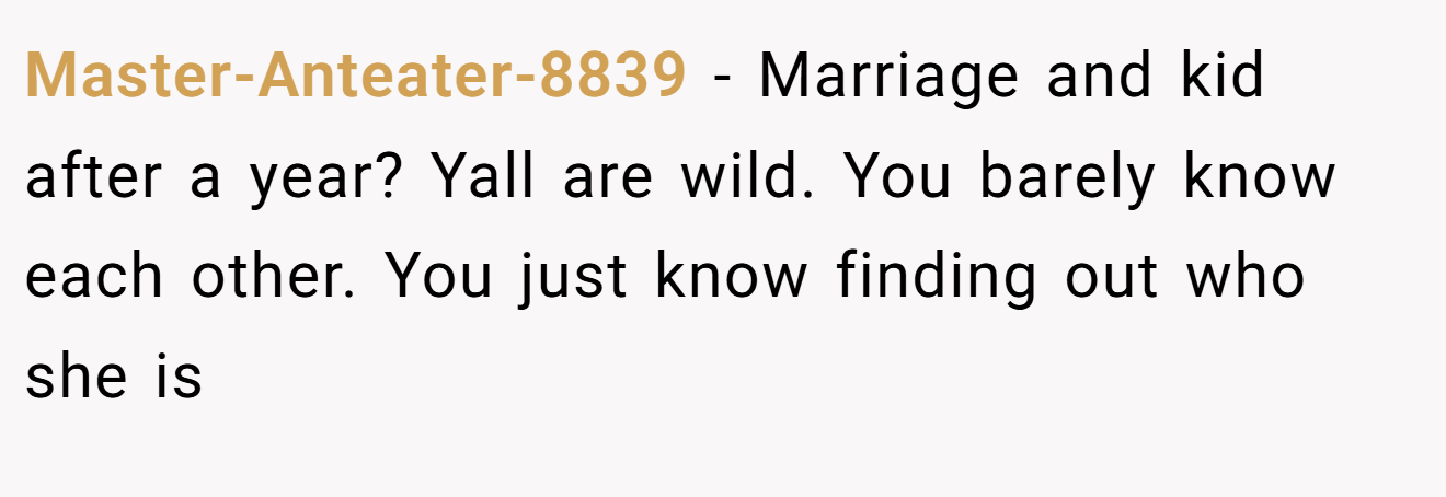 Master-Anteater-8839 − Marriage and kid after a year? Yall are wild. You barely know each other. You just know finding out who she is