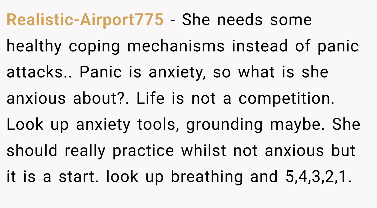 Realistic-Airport775 − She needs some healthy coping mechanisms instead of panic attacks.. Panic is anxiety, so what is she anxious about?. Life is not a competition. Look up anxiety tools, grounding maybe. She should really practice whilst not anxious but it is a start. look up breathing and 5,4,3,2,1.