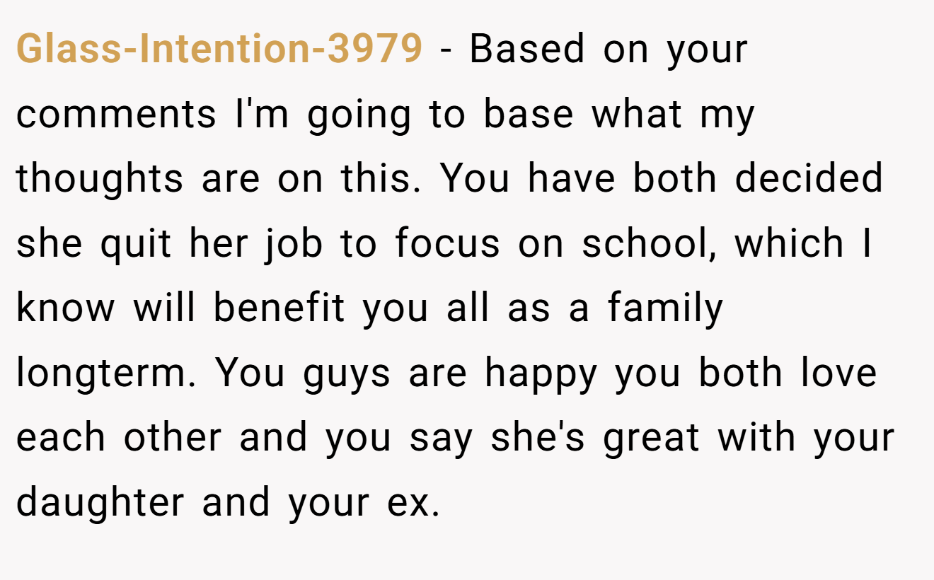 Glass-Intention-3979 − Based on your comments I'm going to base what my thoughts are on this. You have both decided she quit her job to focus on school, which I know will benefit you all as a family longterm. You guys are happy you both love each other and you say she's great with your daughter and your ex.