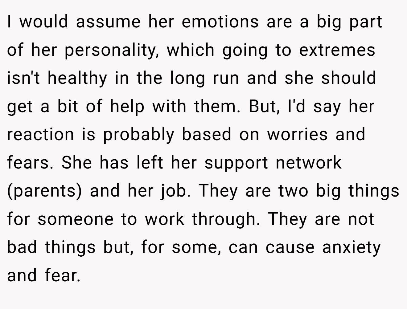 I would assume her emotions are a big part of her personality, which going to extremes isn't healthy in the long run and she should get a bit of help with them. But, I'd say her reaction is probably based on worries and fears. She has left her support network (parents) and her job. They are two big things for someone to work through. They are not bad things but, for some, can cause anxiety and fear.