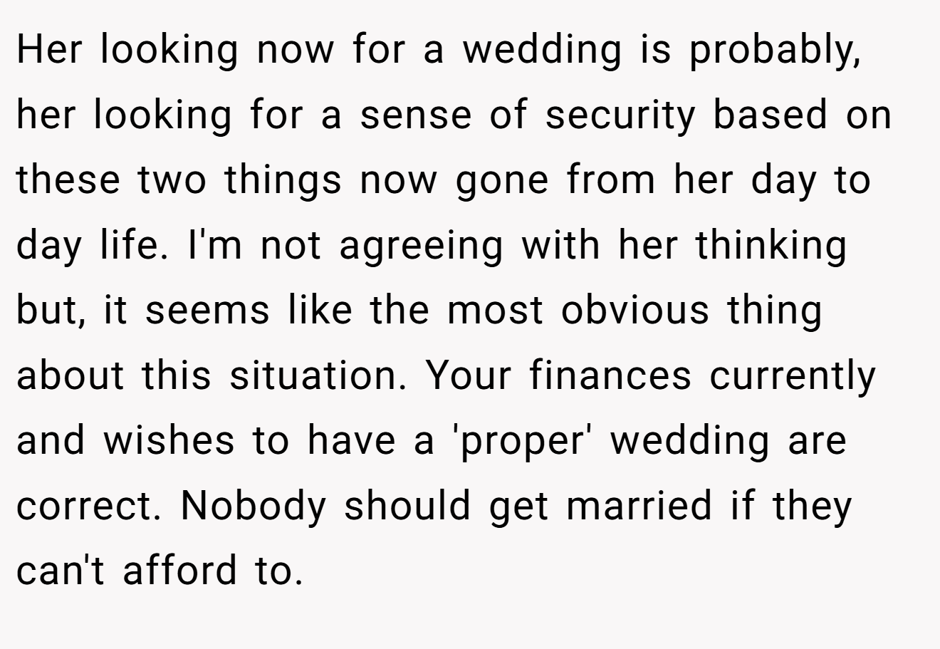 Her looking now for a wedding is probably, her looking for a sense of security based on these two things now gone from her day to day life. I'm not agreeing with her thinking but, it seems like the most obvious thing about this situation. Your finances currently and wishes to have a 'proper' wedding are correct. Nobody should get married if they can't afford to.