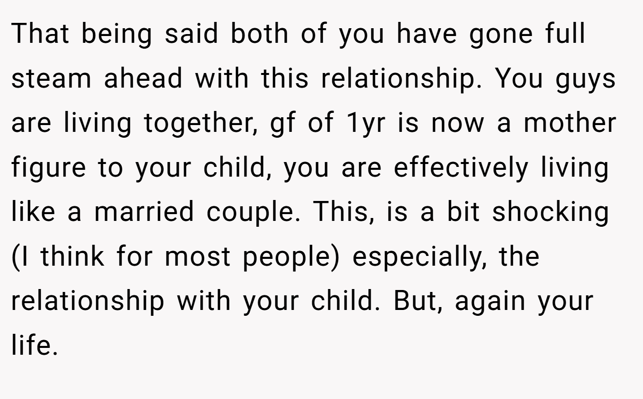 That being said both of you have gone full steam ahead with this relationship. You guys are living together, gf of 1yr is now a mother figure to your child, you are effectively living like a married couple. This, is a bit shocking (I think for most people) especially, the relationship with your child. But, again your life.