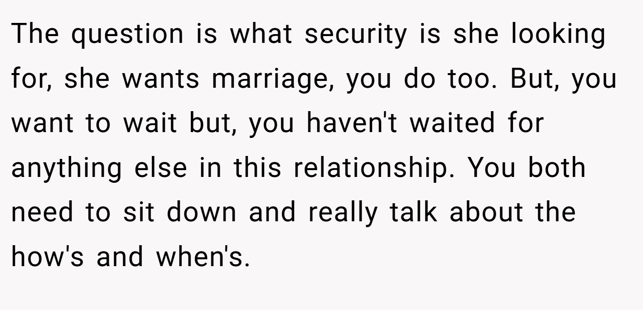 The question is what security is she looking for, she wants marriage, you do too. But, you want to wait but, you haven't waited for anything else in this relationship. You both need to sit down and really talk about the how's and when's.