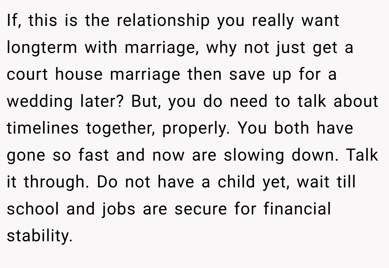 If, this is the relationship you really want longterm with marriage, why not just get a court house marriage then save up for a wedding later? But, you do need to talk about timelines together, properly. You both have gone so fast and now are slowing down. Talk it through. Do not have a child yet, wait till school and jobs are secure for financial stability.
