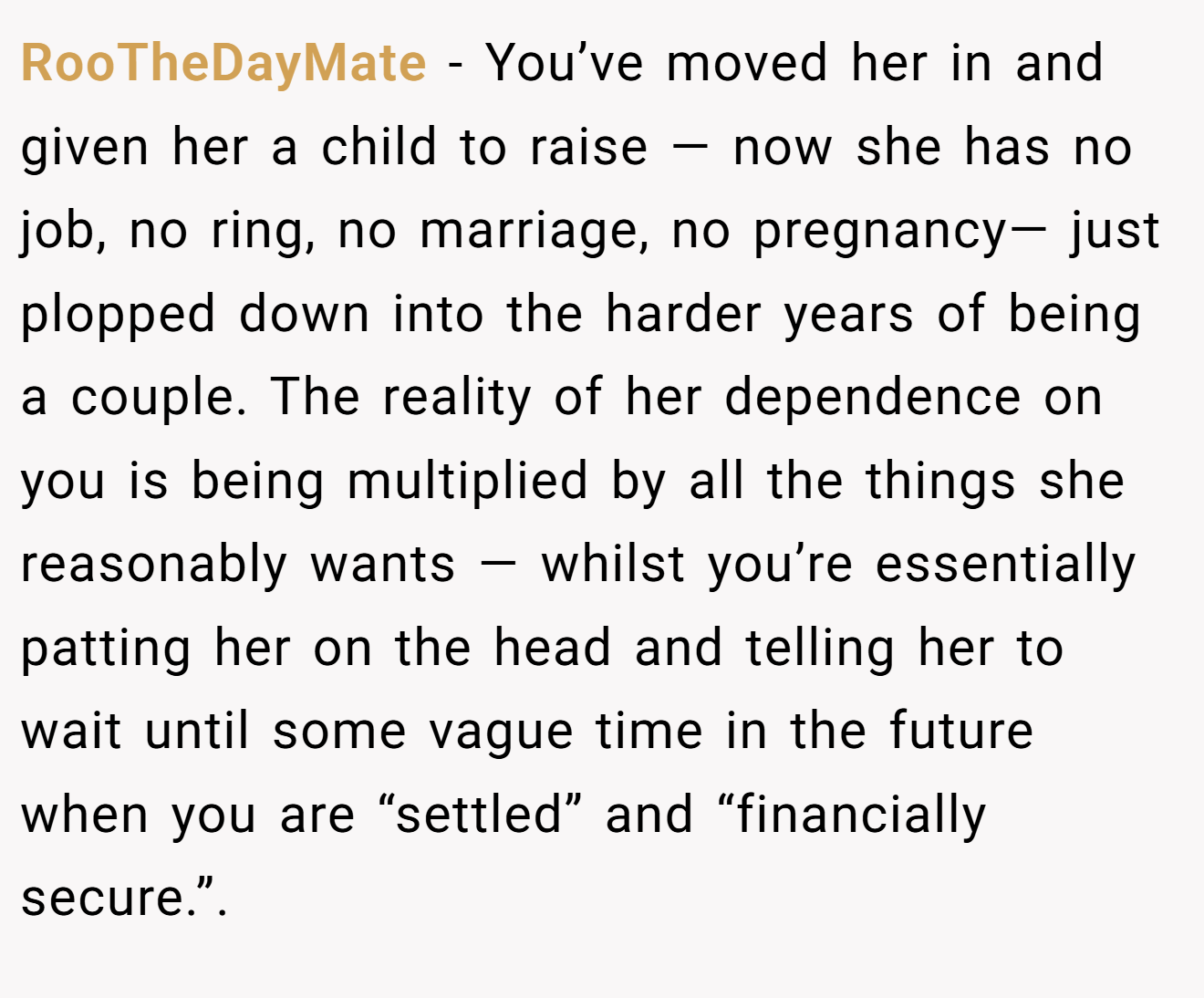 RooTheDayMate − You’ve moved her in and given her a child to raise — now she has no job, no ring, no marriage, no pregnancy— just plopped down into the harder years of being a couple. The reality of her dependence on you is being multiplied by all the things she reasonably wants — whilst you’re essentially patting her on the head and telling her to wait until some vague time in the future when you are “settled” and “financially secure.”.