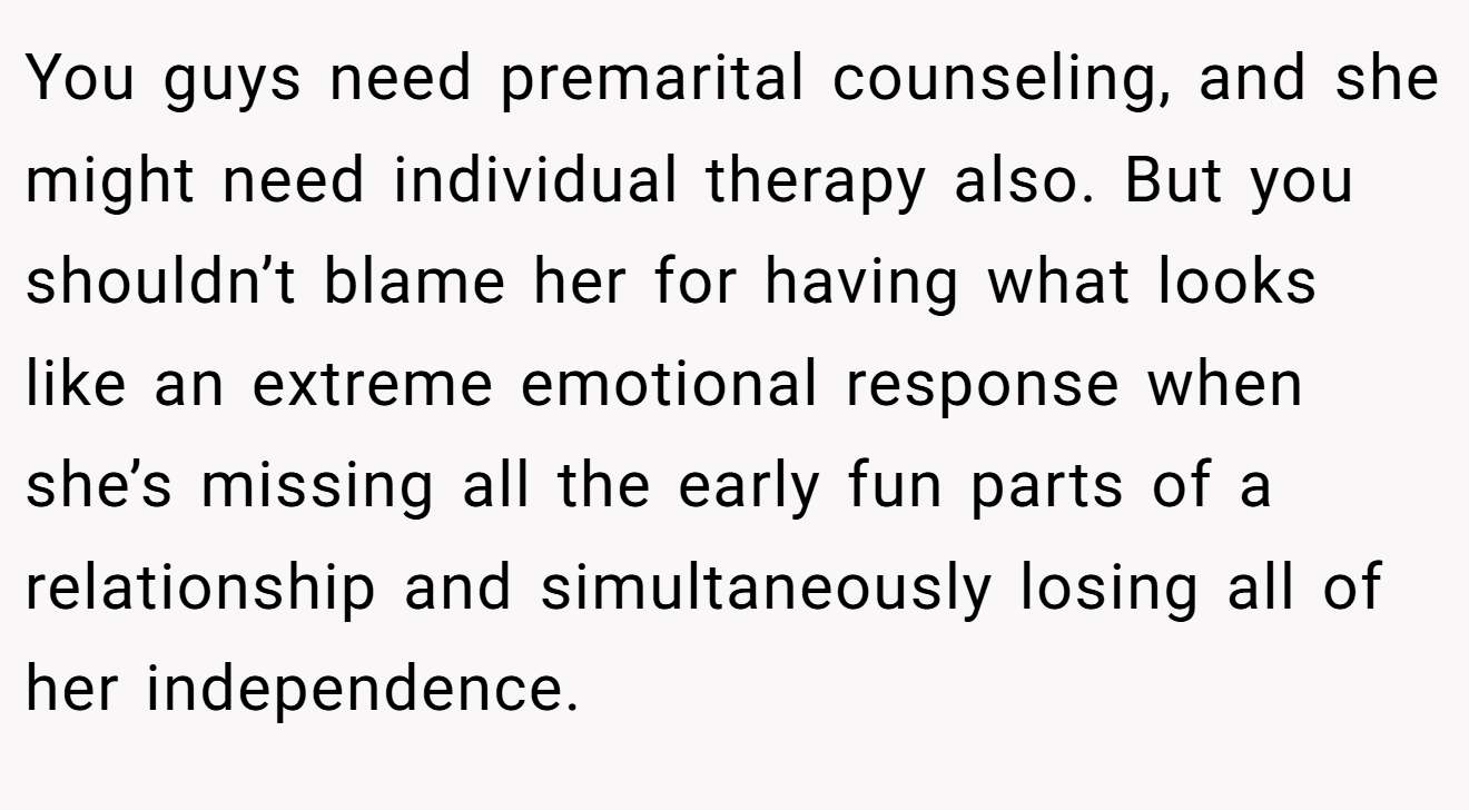 You guys need premarital counseling, and she might need individual therapy also. But you shouldn’t blame her for having what looks like an extreme emotional response when she’s missing all the early fun parts of a relationship and simultaneously losing all of her independence.