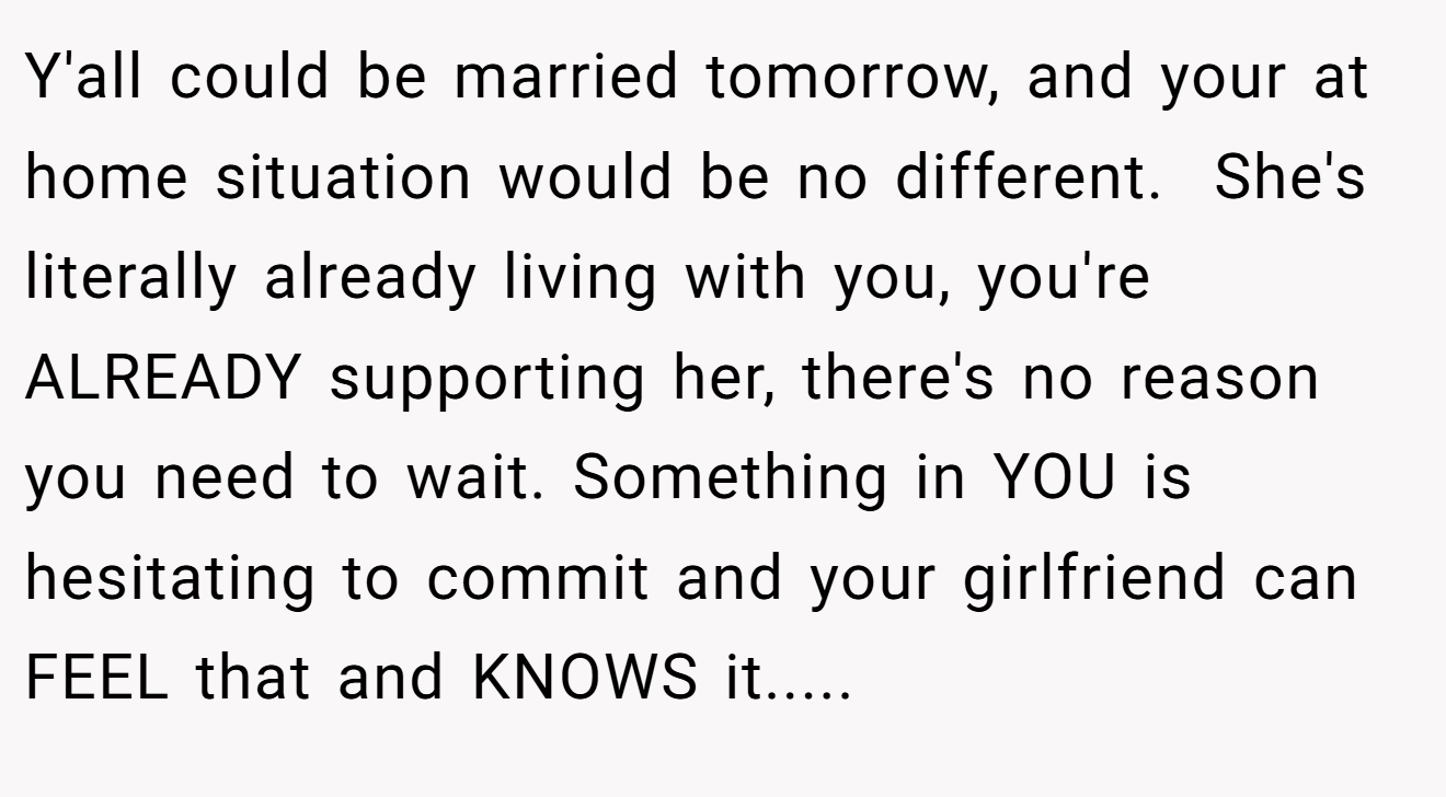 Y'all could be married tomorrow, and your at home situation would be no different.  She's literally already living with you, you're ALREADY supporting her, there's no reason you need to wait. Something in YOU is hesitating to commit and your girlfriend can FEEL that and KNOWS it.....