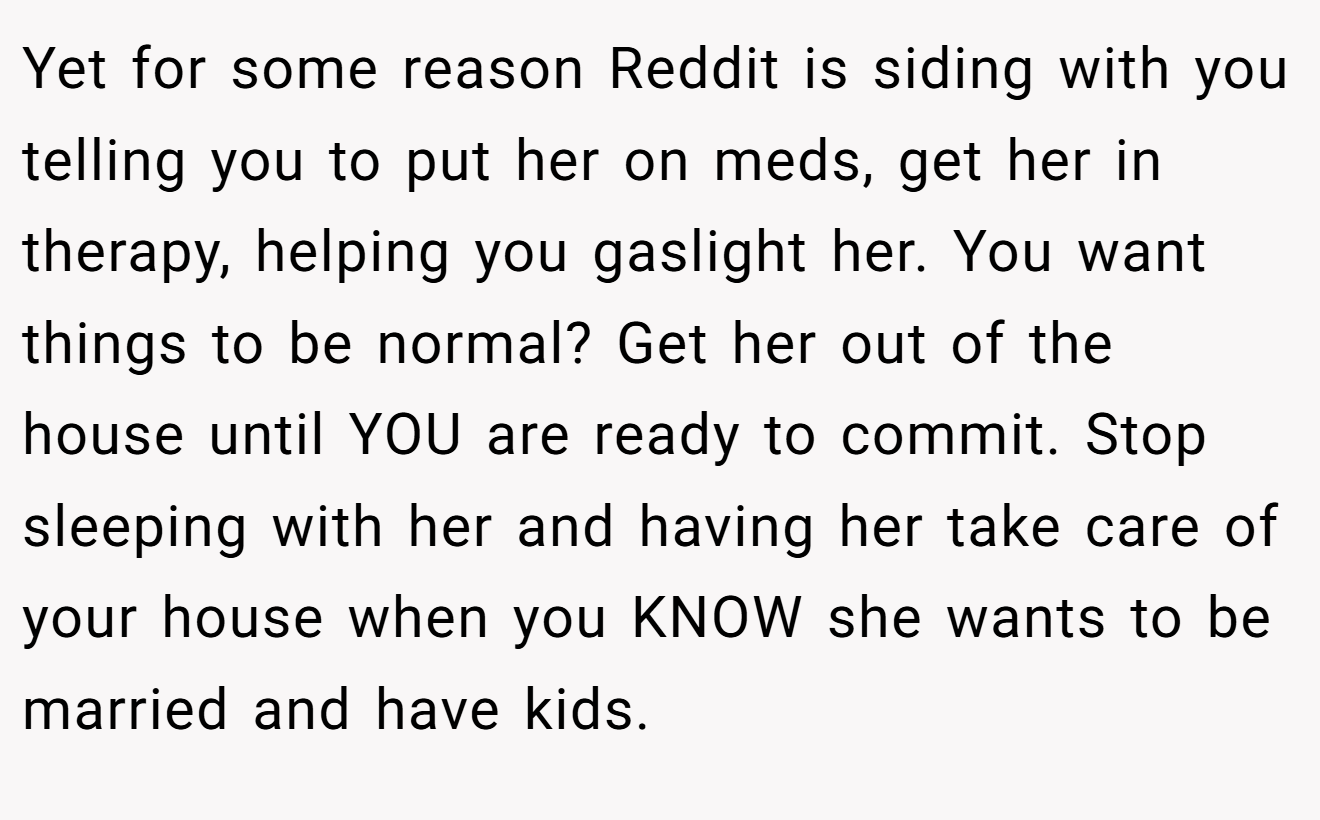 Yet for some reason Reddit is siding with you telling you to put her on meds, get her in therapy, helping you gaslight her. You want things to be normal? Get her out of the house until YOU are ready to commit. Stop sleeping with her and having her take care of your house when you KNOW she wants to be married and have kids.