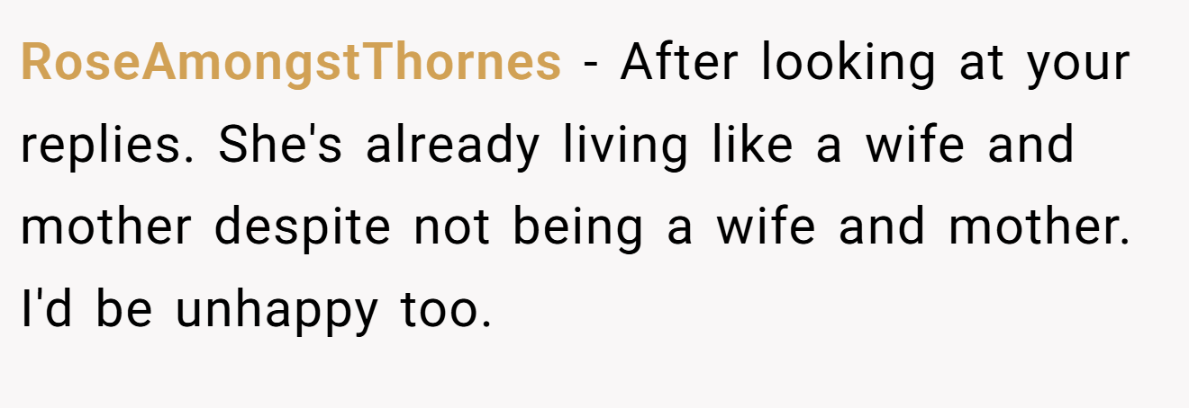 RoseAmongstThornes − After looking at your replies. She's already living like a wife and mother despite not being a wife and mother. I'd be unhappy too.