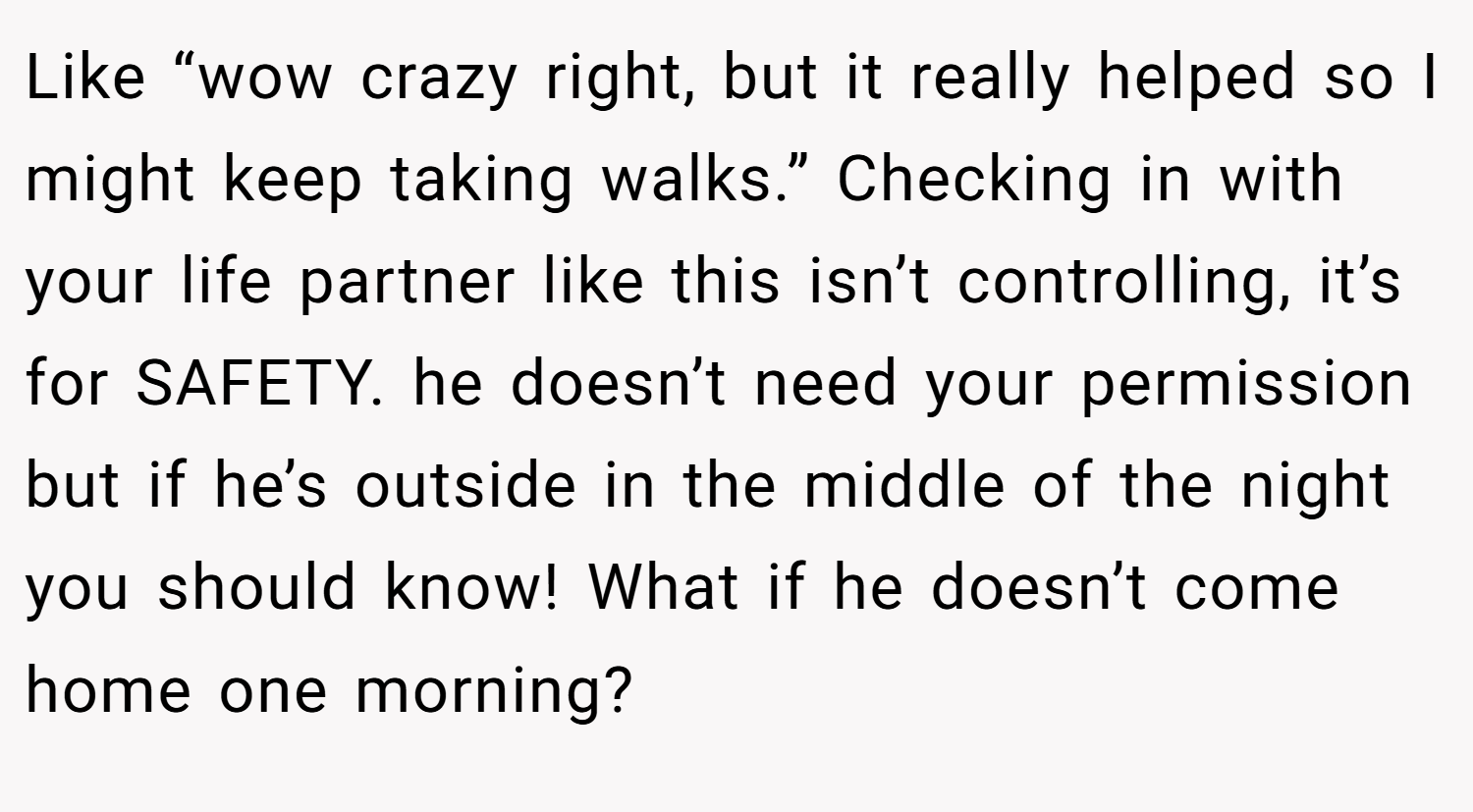Like “wow crazy right, but it really helped so I might keep taking walks.” Checking in with your life partner like this isn’t controlling, it’s for SAFETY. he doesn’t need your permission but if he’s outside in the middle of the night you should know! What if he doesn’t come home one morning?