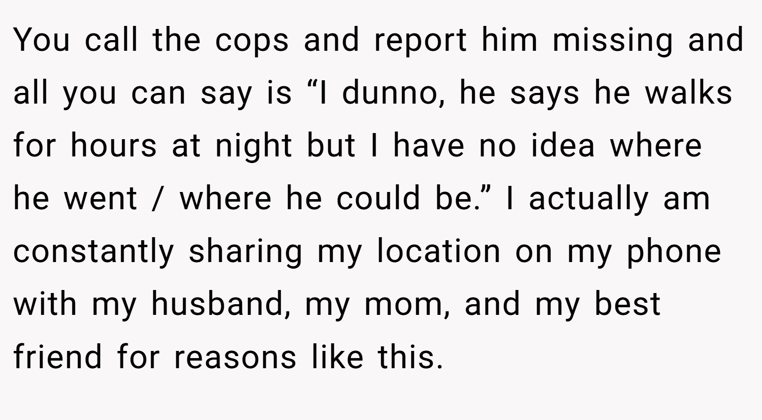 You call the cops and report him missing and all you can say is “I dunno, he says he walks for hours at night but I have no idea where he went / where he could be.” I actually am constantly sharing my location on my phone with my husband, my mom, and my best friend for reasons like this.