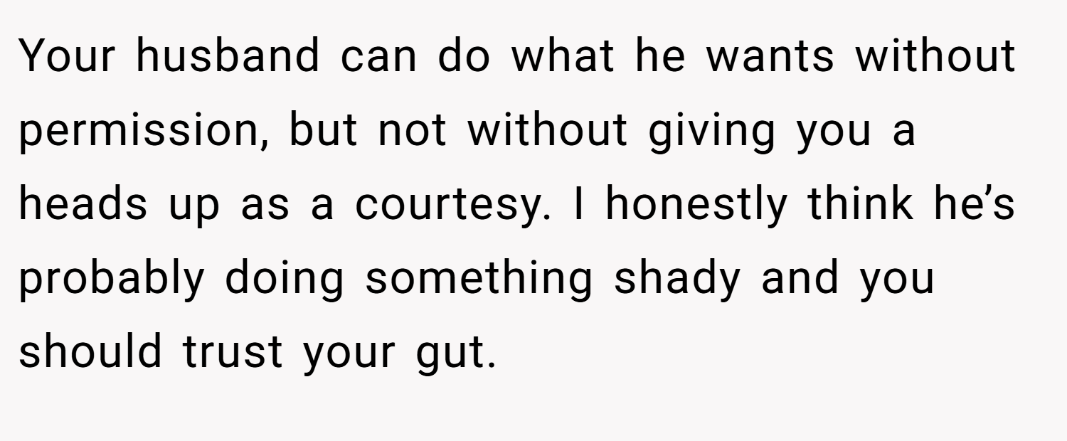 Your husband can do what he wants without permission, but not without giving you a heads up as a courtesy. I honestly think he’s probably doing something shady and you should trust your gut.