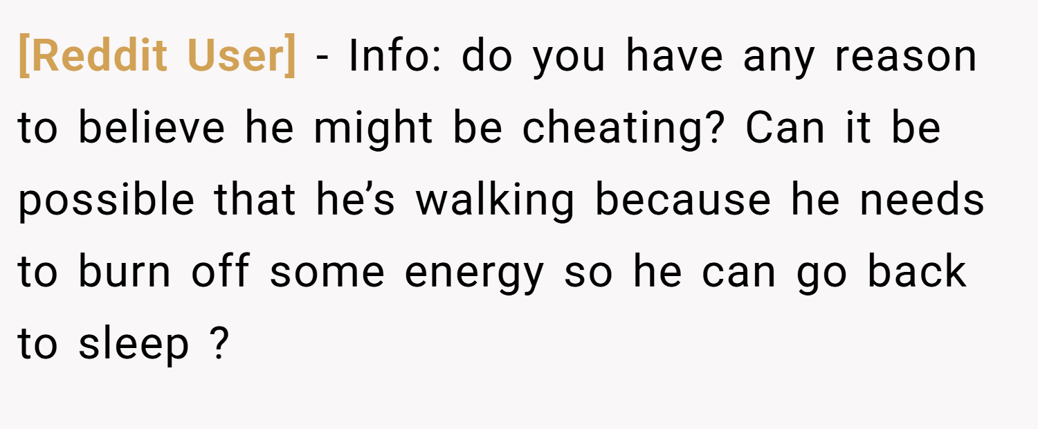 [Reddit User] − Info: do you have any reason to believe he might be cheating? Can it be possible that he’s walking because he needs to burn off some energy so he can go back to sleep ?