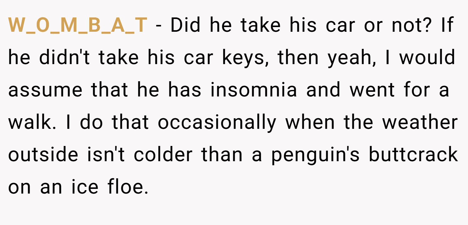 W_O_M_B_A_T − Did he take his car or not? If he didn't take his car keys, then yeah, I would assume that he has insomnia and went for a walk. I do that occasionally when the weather outside isn't colder than a penguin's buttcrack on an ice floe.