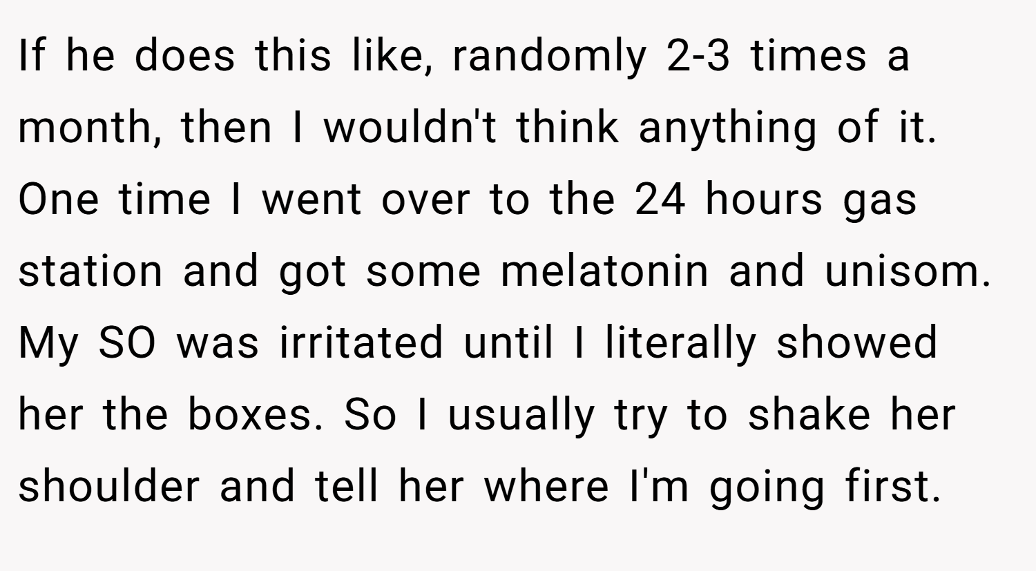 If he does this like, randomly 2-3 times a month, then I wouldn't think anything of it. One time I went over to the 24 hours gas station and got some melatonin and unisom. My SO was irritated until I literally showed her the boxes. So I usually try to shake her shoulder and tell her where I'm going first.