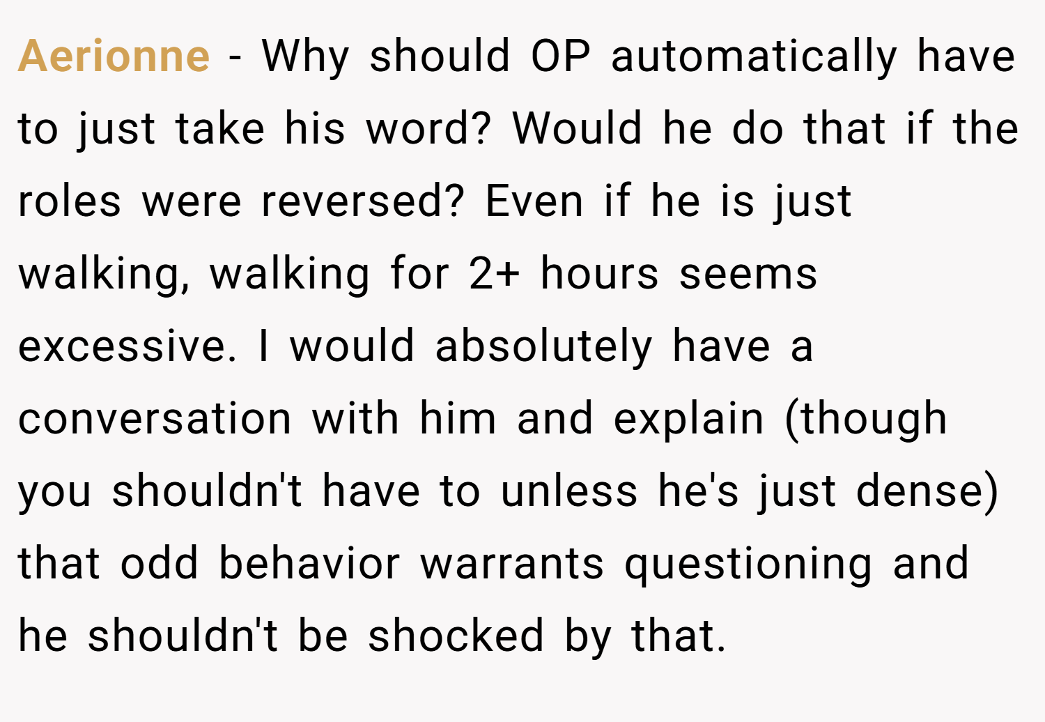 Aerionne − Why should OP automatically have to just take his word? Would he do that if the roles were reversed? Even if he is just walking, walking for 2+ hours seems excessive. I would absolutely have a conversation with him and explain (though you shouldn't have to unless he's just dense) that odd behavior warrants questioning and he shouldn't be shocked by that.
