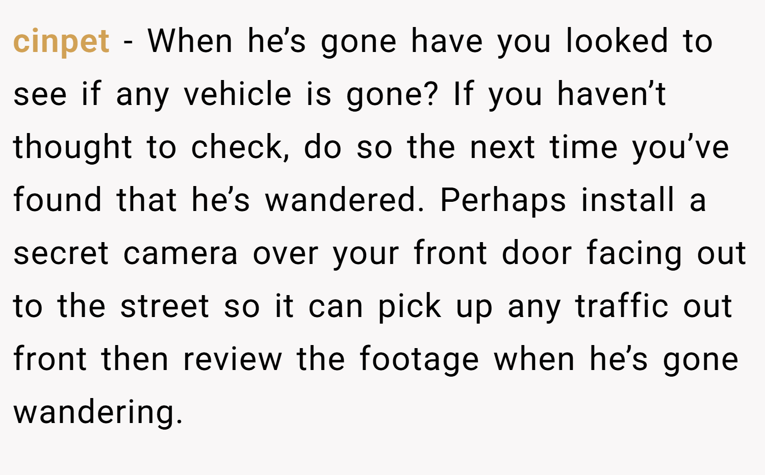 cinpet − When he’s gone have you looked to see if any vehicle is gone? If you haven’t thought to check, do so the next time you’ve found that he’s wandered. Perhaps install a secret camera over your front door facing out to the street so it can pick up any traffic out front then review the footage when he’s gone wandering.