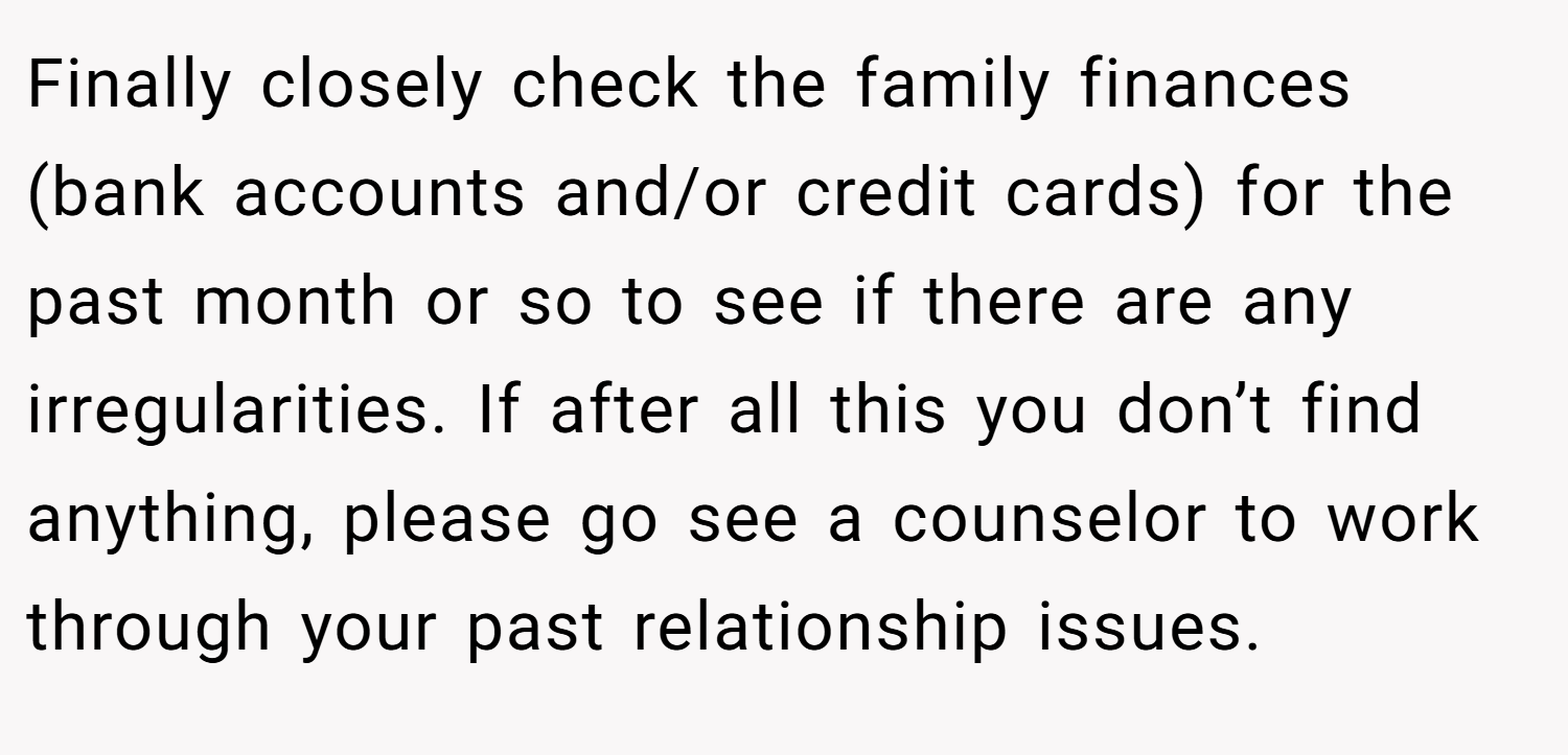 Finally closely check the family finances (bank accounts and/or credit cards) for the past month or so to see if there are any irregularities. If after all this you don’t find anything, please go see a counselor to work through your past relationship issues.