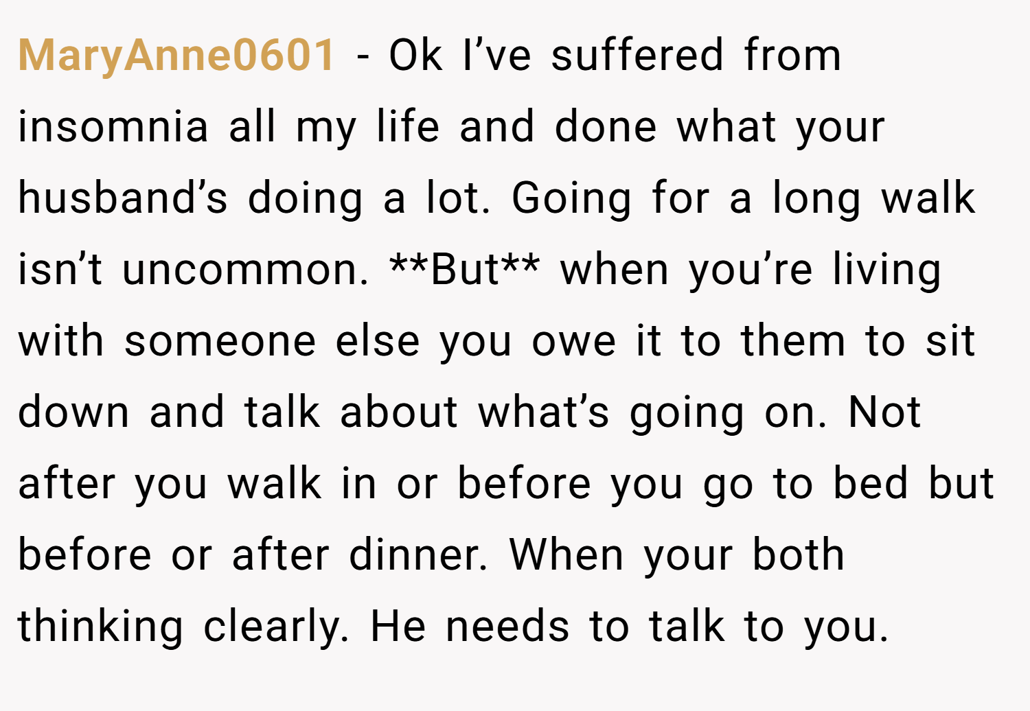 MaryAnne0601 − Ok I’ve suffered from insomnia all my life and done what your husband’s doing a lot. Going for a long walk isn’t uncommon. **But** when you’re living with someone else you owe it to them to sit down and talk about what’s going on. Not after you walk in or before you go to bed but before or after dinner. When your both thinking clearly. He needs to talk to you.