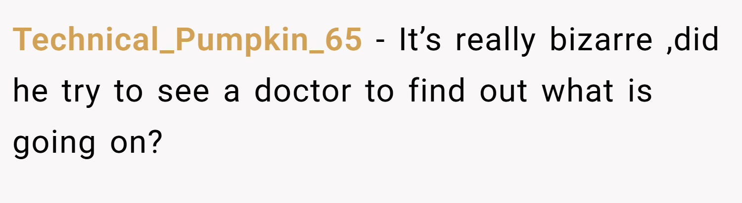 Technical_Pumpkin_65 − It’s really bizarre ,did he try to see a doctor to find out what is going on?
