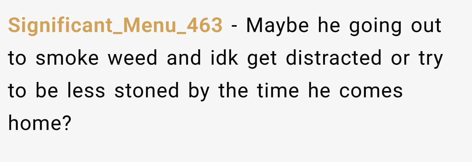 Significant_Menu_463 − Maybe he going out to smoke weed and idk get distracted or try to be less stoned by the time he comes home?