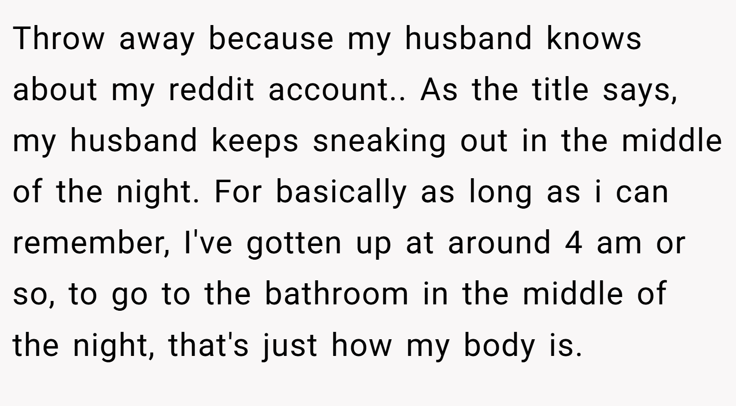 Throw away because my husband knows about my reddit account.. As the title says, my husband keeps sneaking out in the middle of the night. For basically as long as i can remember, I've gotten up at around 4 am or so, to go to the bathroom in the middle of the night, that's just how my body is.