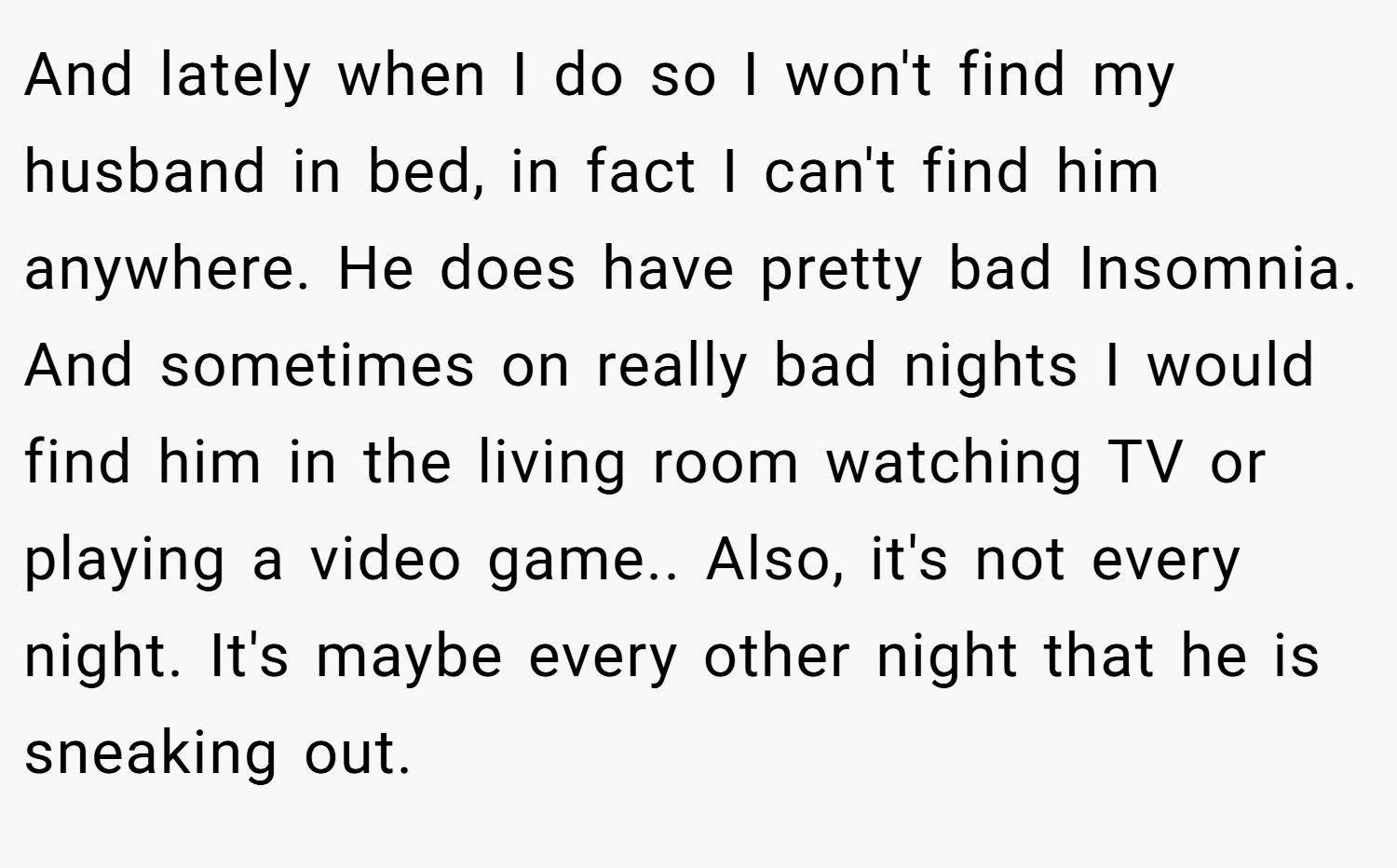 And lately when I do so I won't find my husband in bed, in fact I can't find him anywhere. He does have pretty bad Insomnia. And sometimes on really bad nights I would find him in the living room watching TV or playing a video game.. Also, it's not every night. It's maybe every other night that he is sneaking out.