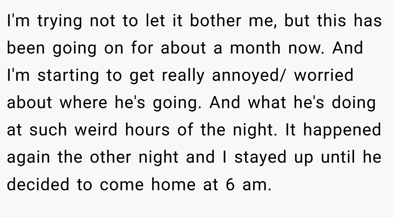 I'm trying not to let it bother me, but this has been going on for about a month now. And I'm starting to get really annoyed/ worried about where he's going. And what he's doing at such weird hours of the night. It happened again the other night and I stayed up until he decided to come home at 6 am.