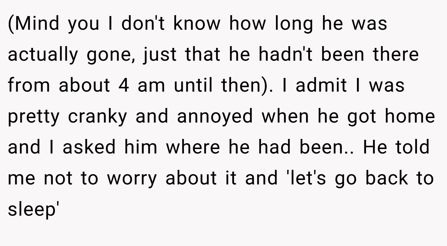 (Mind you I don't know how long he was actually gone, just that he hadn't been there from about 4 am until then). I admit I was pretty cranky and annoyed when he got home and I asked him where he had been.. He told me not to worry about it and 'let's go back to sleep'