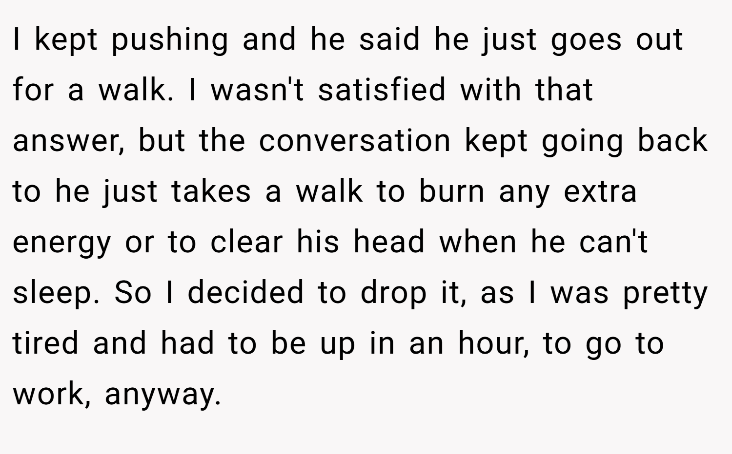 I kept pushing and he said he just goes out for a walk. I wasn't satisfied with that answer, but the conversation kept going back to he just takes a walk to burn any extra energy or to clear his head when he can't sleep. So I decided to drop it, as I was pretty tired and had to be up in an hour, to go to work, anyway.