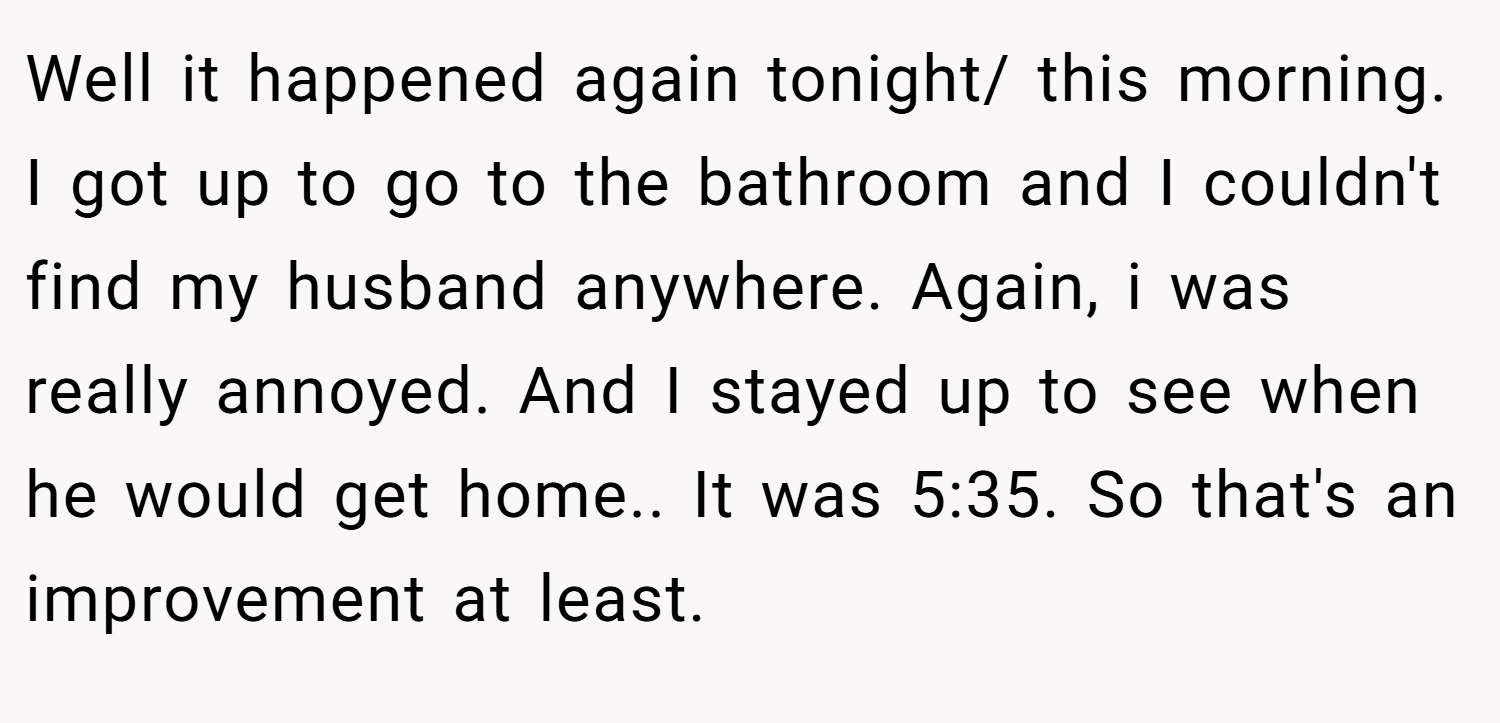 Well it happened again tonight/ this morning. I got up to go to the bathroom and I couldn't find my husband anywhere. Again, i was really annoyed. And I stayed up to see when he would get home.. It was 5:35. So that's an improvement at least.
