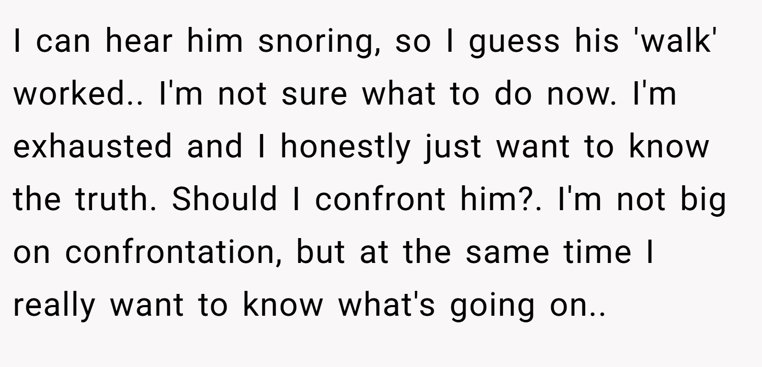 I can hear him snoring, so I guess his 'walk' worked.. I'm not sure what to do now. I'm exhausted and I honestly just want to know the truth. Should I confront him?. I'm not big on confrontation, but at the same time I really want to know what's going on.. 