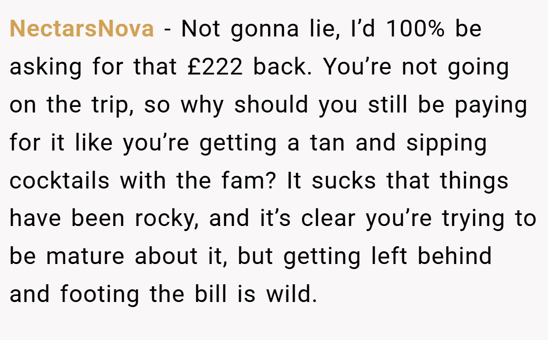NectarsNova − Not gonna lie, I’d 100% be asking for that £222 back. You’re not going on the trip, so why should you still be paying for it like you’re getting a tan and sipping cocktails with the fam? It sucks that things have been rocky, and it’s clear you’re trying to be mature about it, but getting left behind and footing the bill is wild.