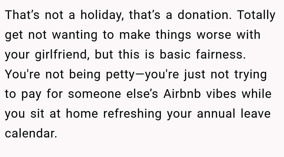 That’s not a holiday, that’s a donation. Totally get not wanting to make things worse with your girlfriend, but this is basic fairness. You're not being petty—you're just not trying to pay for someone else’s Airbnb vibes while you sit at home refreshing your annual leave calendar.