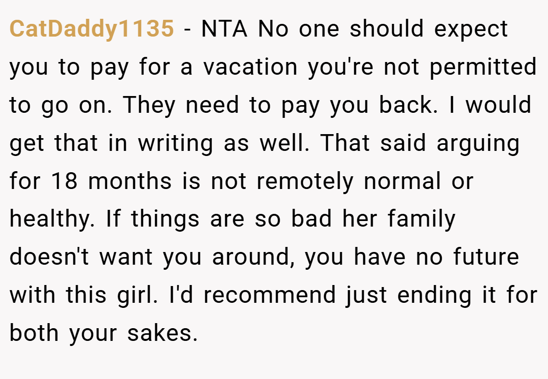CatDaddy1135 − NTA No one should expect you to pay for a vacation you're not permitted to go on. They need to pay you back. I would get that in writing as well. That said arguing for 18 months is not remotely normal or healthy. If things are so bad her family doesn't want you around, you have no future with this girl. I'd recommend just ending it for both your sakes.