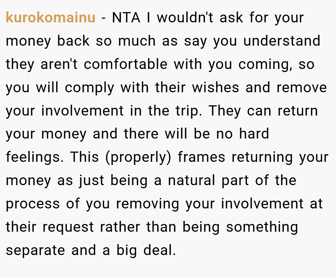 kurokomainu − NTA I wouldn't ask for your money back so much as say you understand they aren't comfortable with you coming, so you will comply with their wishes and remove your involvement in the trip. They can return your money and there will be no hard feelings. This (properly) frames returning your money as just being a natural part of the process of you removing your involvement at their request rather than being something separate and a big deal.