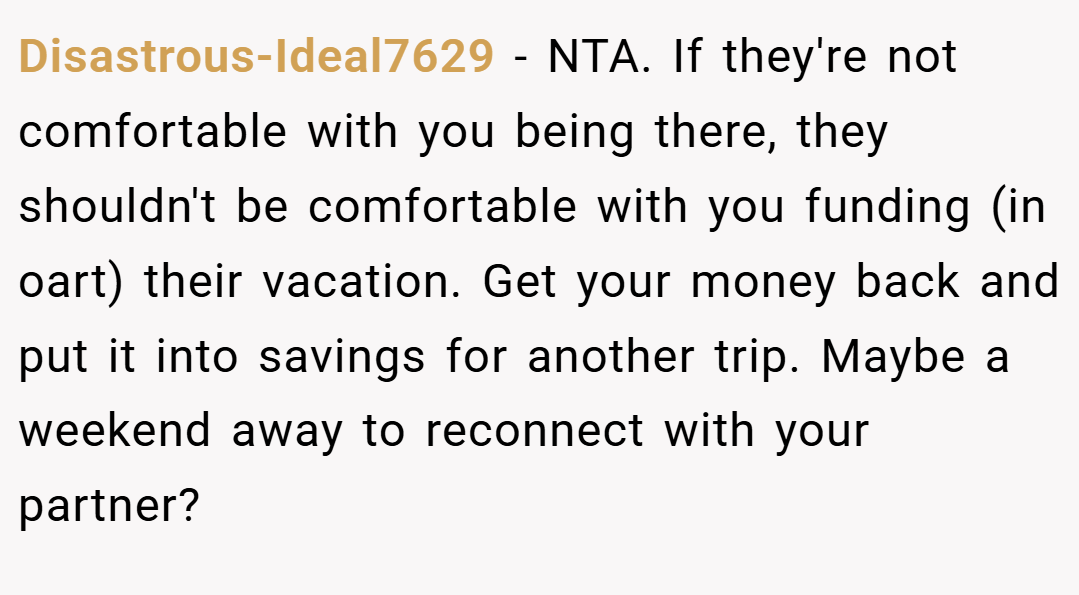 Disastrous-Ideal7629 − NTA. If they're not comfortable with you being there, they shouldn't be comfortable with you funding (in oart) their vacation. Get your money back and put it into savings for another trip. Maybe a weekend away to reconnect with your partner?