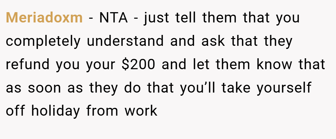 Meriadoxm − NTA - just tell them that you completely understand and ask that they refund you your $200 and let them know that as soon as they do that you’ll take yourself off holiday from work