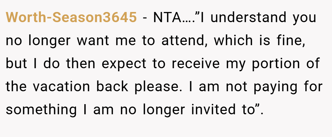 Worth-Season3645 − NTA….”I understand you no longer want me to attend, which is fine, but I do then expect to receive my portion of the vacation back please. I am not paying for something I am no longer invited to”.