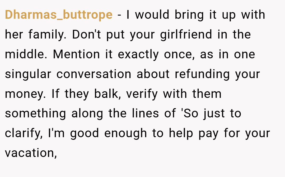 Dharmas_buttrope − I would bring it up with her family. Don't put your girlfriend in the middle. Mention it exactly once, as in one singular conversation about refunding your money. If they balk, verify with them something along the lines of 'So just to clarify, I'm good enough to help pay for your vacation,