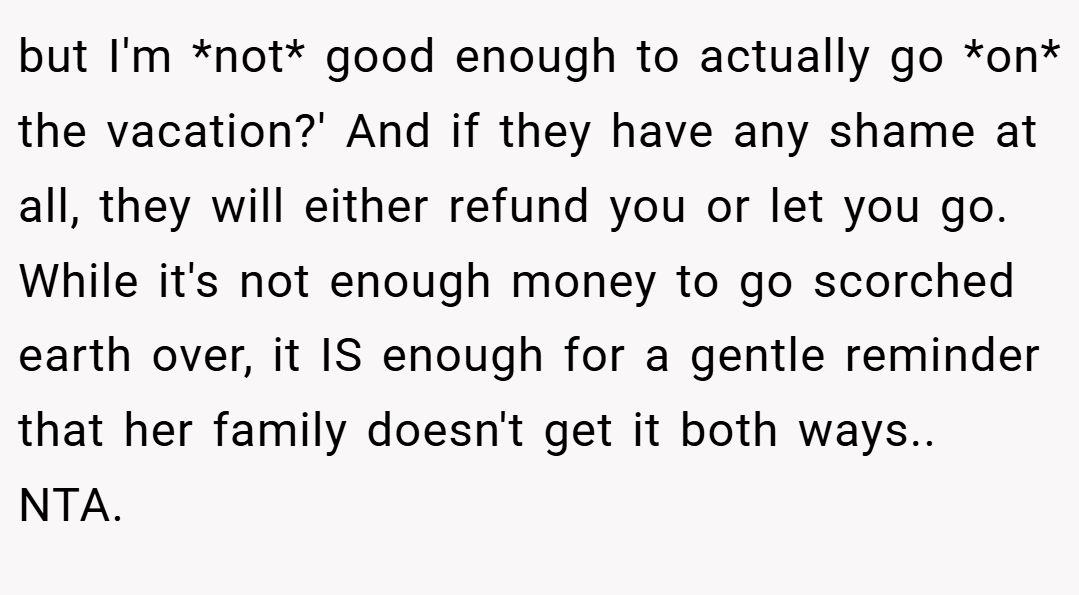 but I'm *not* good enough to actually go *on* the vacation?' And if they have any shame at all, they will either refund you or let you go. While it's not enough money to go scorched earth over, it IS enough for a gentle reminder that her family doesn't get it both ways.. NTA.