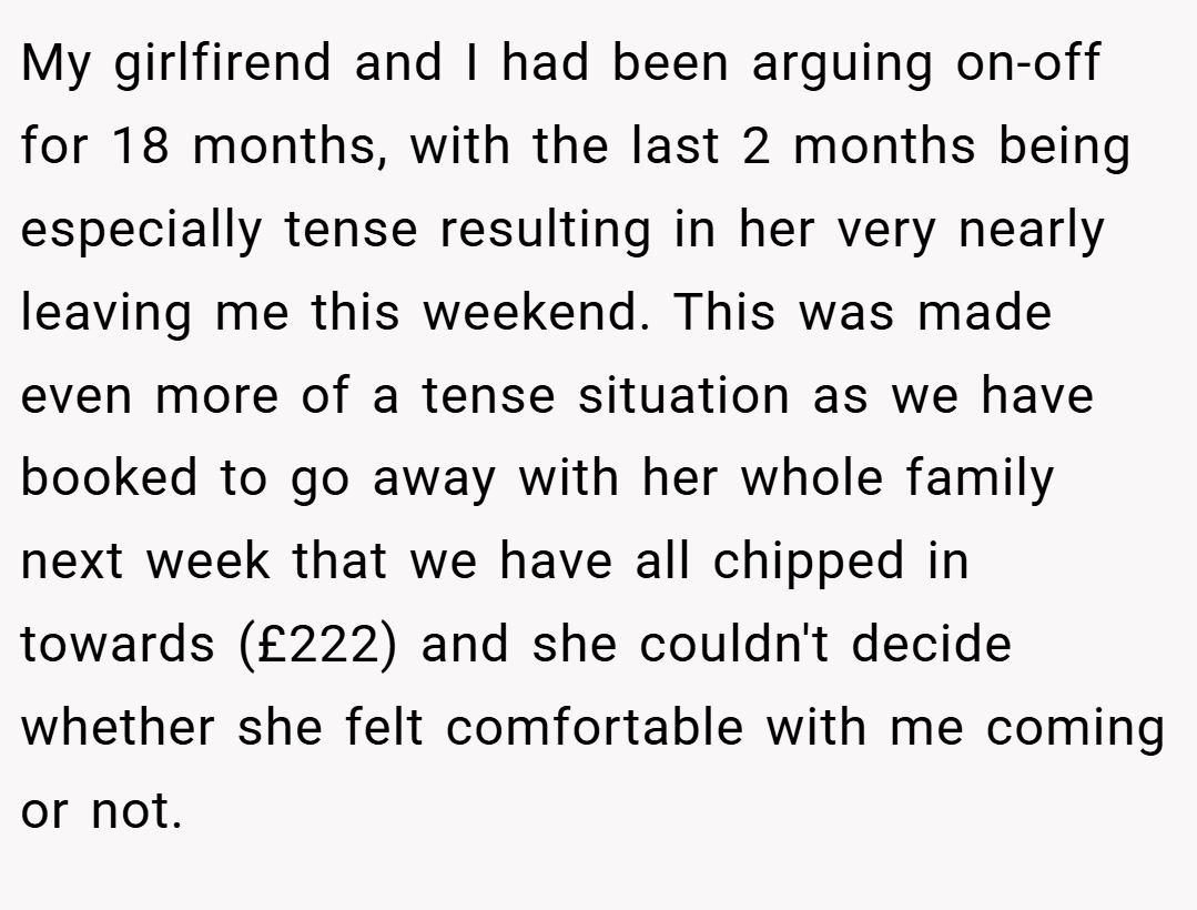 My girlfirend and I had been arguing on-off for 18 months, with the last 2 months being especially tense resulting in her very nearly leaving me this weekend. This was made even more of a tense situation as we have booked to go away with her whole family next week that we have all chipped in towards (£222) and she couldn't decide whether she felt comfortable with me coming or not.