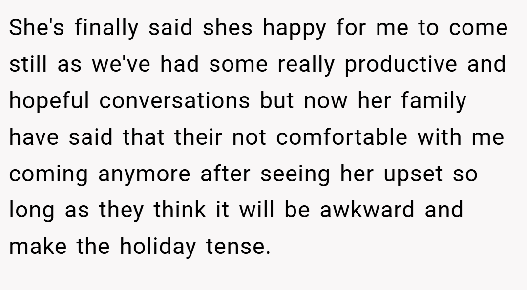 She's finally said shes happy for me to come still as we've had some really productive and hopeful conversations but now her family have said that their not comfortable with me coming anymore after seeing her upset so long as they think it will be awkward and make the holiday tense.