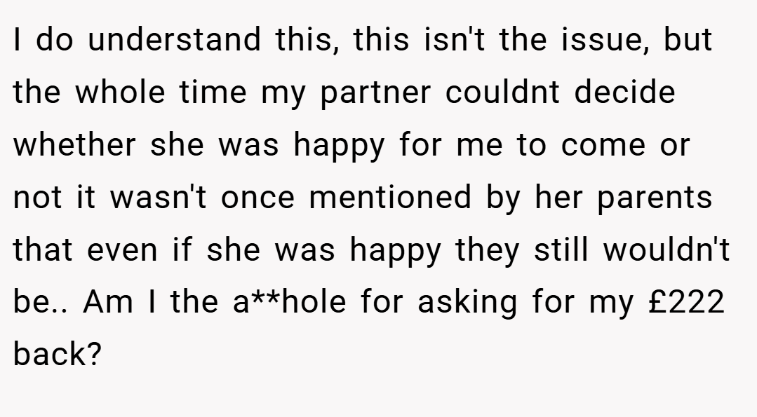 I do understand this, this isn't the issue, but the whole time my partner couldnt decide whether she was happy for me to come or not it wasn't once mentioned by her parents that even if she was happy they still wouldn't be.. Am I the a**hole for asking for my £222 back?