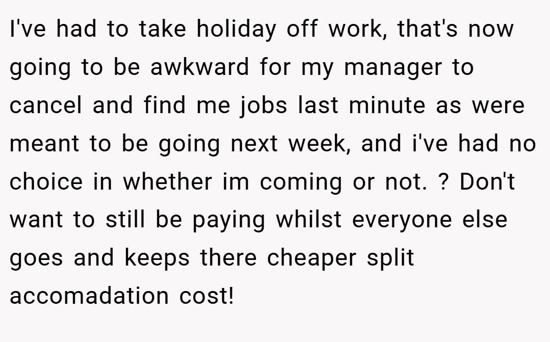 I've had to take holiday off work, that's now going to be awkward for my manager to cancel and find me jobs last minute as were meant to be going next week, and i've had no choice in whether im coming or not. ? Don't want to still be paying whilst everyone else goes and keeps there cheaper split accomadation cost!
