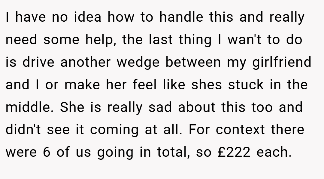 I have no idea how to handle this and really need some help, the last thing I wan't to do is drive another wedge between my girlfriend and I or make her feel like shes stuck in the middle. She is really sad about this too and didn't see it coming at all. For context there were 6 of us going in total, so £222 each.