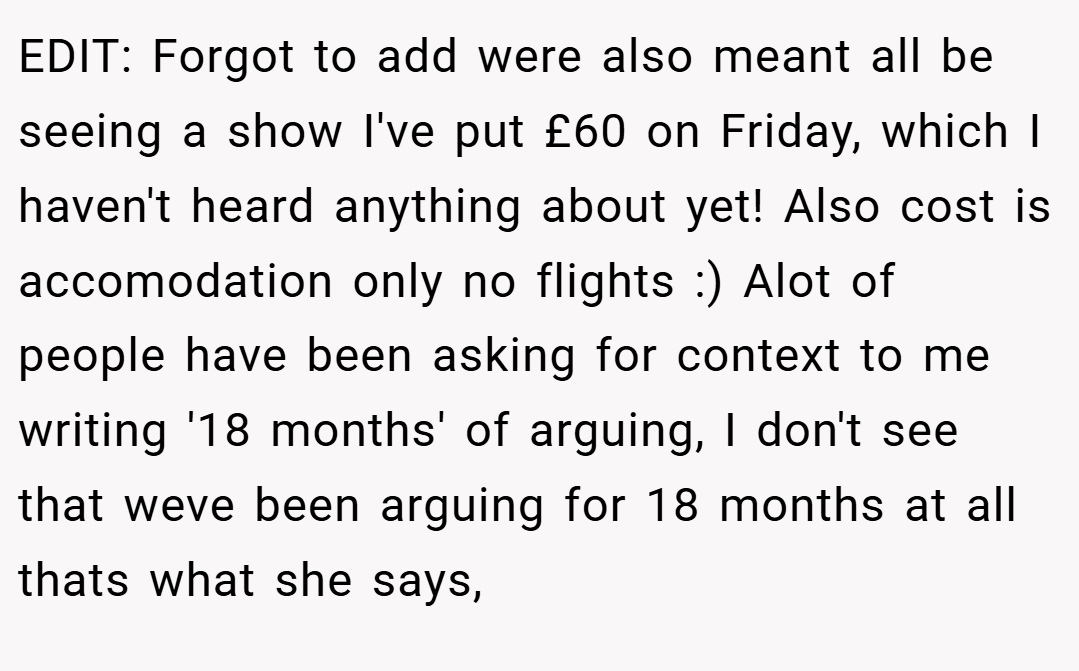 EDIT: Forgot to add were also meant all be seeing a show I've put £60 on Friday, which I haven't heard anything about yet! Also cost is accomodation only no flights :) Alot of people have been asking for context to me writing '18 months' of arguing, I don't see that weve been arguing for 18 months at all thats what she says,